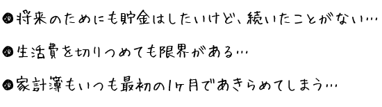 将来のためにも貯金はしたいけど、続いたことがない・・・ 生活費を切りつめても限界がある・・・ 家計簿もいつも最初の1ヶ月であきらめてしまう・・・